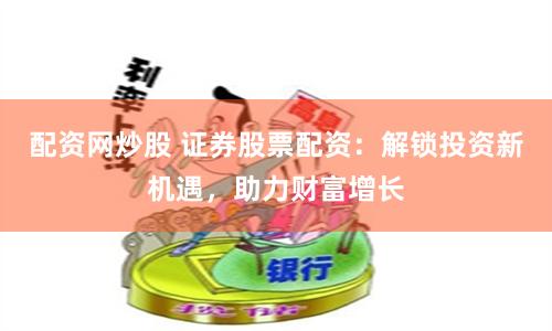 配资网炒股 证券股票配资：解锁投资新机遇，助力财富增长