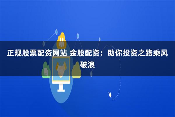 正规股票配资网站 金股配资：助你投资之路乘风破浪