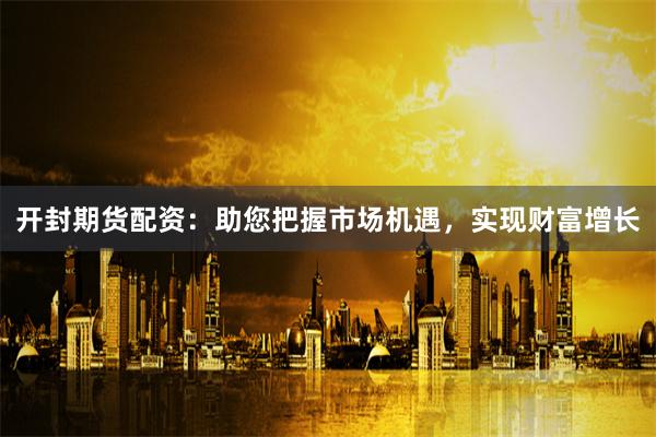 开封期货配资：助您把握市场机遇，实现财富增长