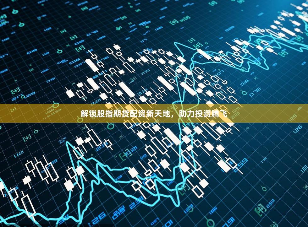 解锁股指期货配资新天地，助力投资腾飞