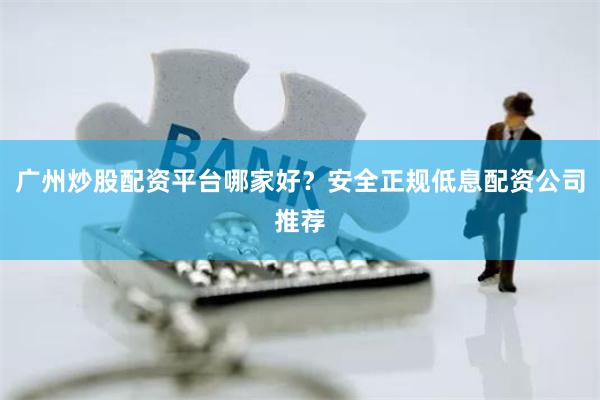 广州炒股配资平台哪家好？安全正规低息配资公司推荐