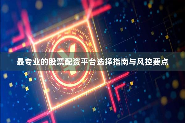 最专业的股票配资平台选择指南与风控要点